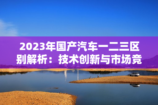 2023年國產(chǎn)汽車一二三區(qū)別解析：技術創(chuàng)新與市場競爭