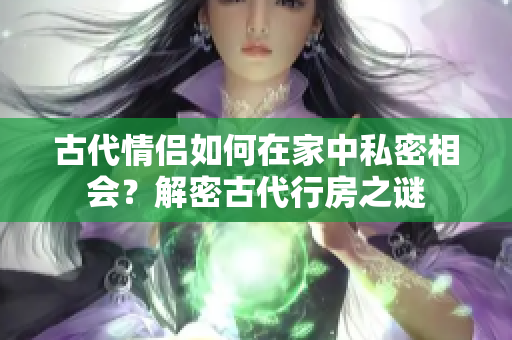 古代情侶如何在家中私密相會？解密古代行房之謎