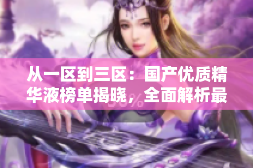 從一區(qū)到三區(qū)：國產(chǎn)優(yōu)質(zhì)精華液榜單揭曉，全面解析最受歡迎的護(hù)膚精華液