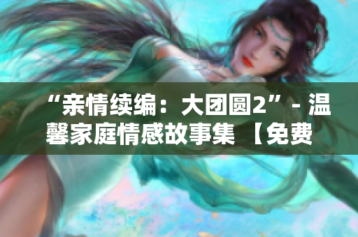 “親情續(xù)編：大團(tuán)圓2”- 溫馨家庭情感故事集 【免費閱讀】