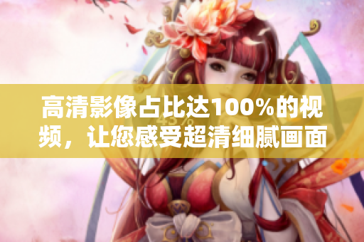 高清影像占比達(dá)100%的視頻，讓您感受超清細(xì)膩畫面