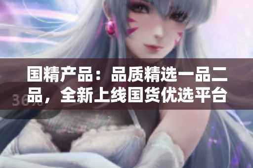 國(guó)精產(chǎn)品：品質(zhì)精選一品二品，全新上線國(guó)貨優(yōu)選平臺(tái)