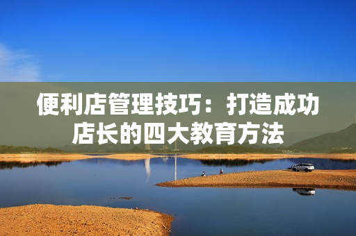 便利店管理技巧：打造成功店長的四大教育方法
