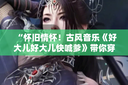 “懷舊情懷！古風(fēng)音樂《好大兒好大兒快喊爹》帶你穿越古韻”