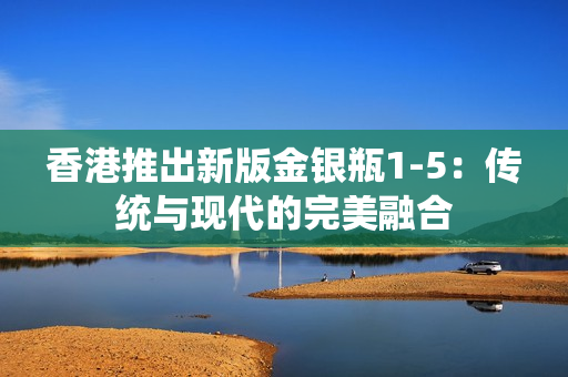 香港推出新版金銀瓶1-5：傳統(tǒng)與現(xiàn)代的完美融合
