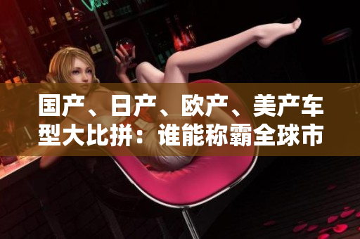 國產(chǎn)、日產(chǎn)、歐產(chǎn)、美產(chǎn)車型大比拼：誰能稱霸全球市場？
