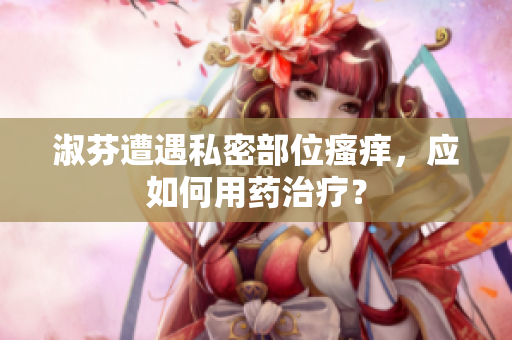 淑芬遭遇私密部位瘙癢，應(yīng)如何用藥治療？