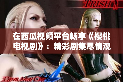 在西瓜視頻平臺(tái)暢享《櫻桃電視劇》：精彩劇集盡情觀賞！