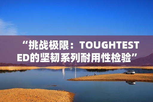 “挑戰(zhàn)極限：TOUGHTESTED的堅(jiān)韌系列耐用性檢驗(yàn)”