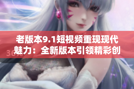 老版本9.1短視頻重現(xiàn)現(xiàn)代魅力：全新版本引領(lǐng)精彩創(chuàng)意創(chuàng)作的潮流