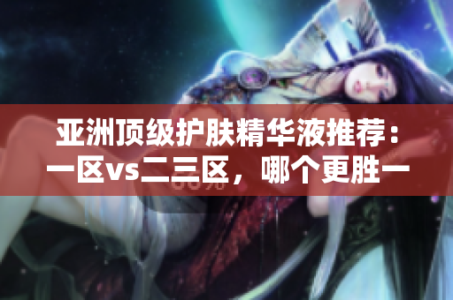 亞洲頂級護膚精華液推薦：一區(qū)vs二三區(qū)，哪個更勝一籌？