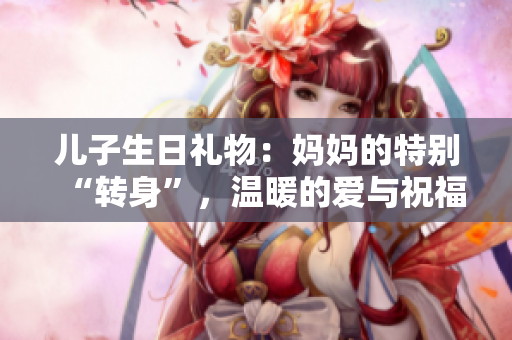 兒子生日禮物：媽媽的特別“轉(zhuǎn)身”，溫暖的愛與祝福共赴成長旅程