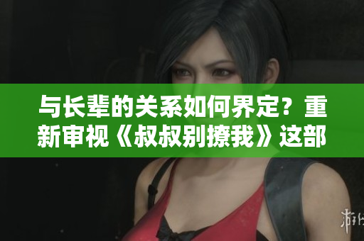 與長輩的關(guān)系如何界定？重新審視《叔叔別撩我》這部作品