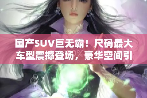 國(guó)產(chǎn)SUV巨無(wú)霸！尺碼最大車型震撼登場(chǎng)，豪華空間引領(lǐng)新風(fēng)潮，實(shí)力詮釋舒適之王！
