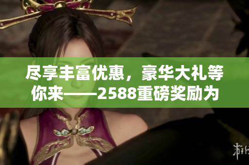 盡享豐富優(yōu)惠，豪華大禮等你來——2588重磅獎勵為你開啟驚喜之旅