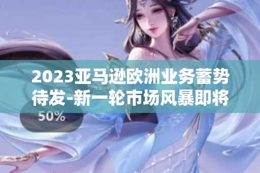 2023亞馬遜歐洲業(yè)務(wù)蓄勢待發(fā)-新一輪市場風暴即將來襲