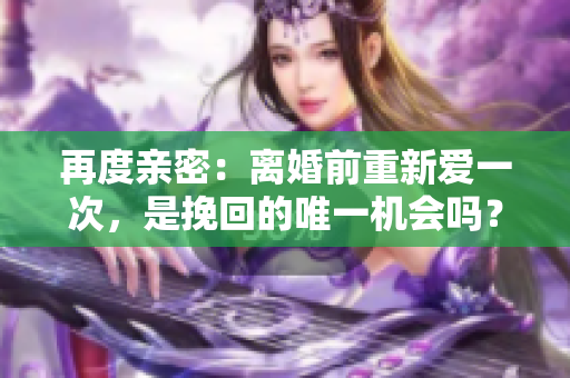 再度親密：離婚前重新愛一次，是挽回的唯一機會嗎？