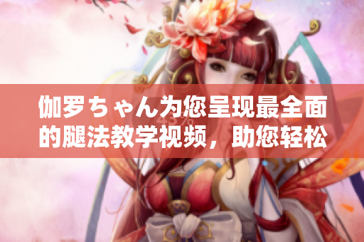伽羅ちゃん為您呈現(xiàn)最全面的腿法教學(xué)視頻，助您輕松學(xué)會精彩舞步