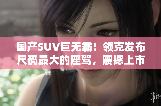 國產(chǎn)SUV巨無霸！領(lǐng)克發(fā)布尺碼最大的座駕，震撼上市