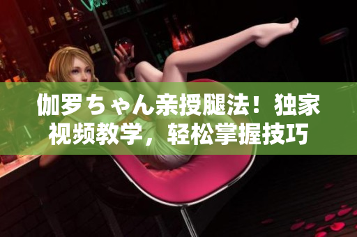 伽羅ちゃん親授腿法！獨(dú)家視頻教學(xué)，輕松掌握技巧