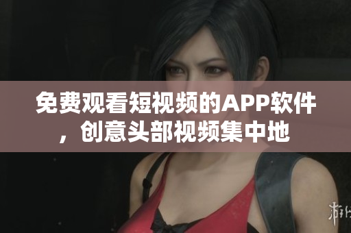 免費觀看短視頻的APP軟件，創(chuàng)意頭部視頻集中地 