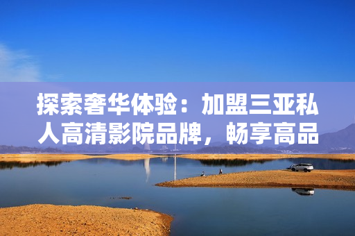 探索奢華體驗：加盟三亞私人高清影院品牌，暢享高品質(zhì)影音盛宴！