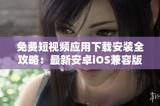 免費短視頻應(yīng)用下載安裝全攻略：最新安卓iOS兼容版本及使用技巧