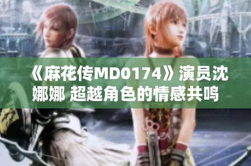 《麻花傳MD0174》演員沈娜娜 超越角色的情感共鳴
