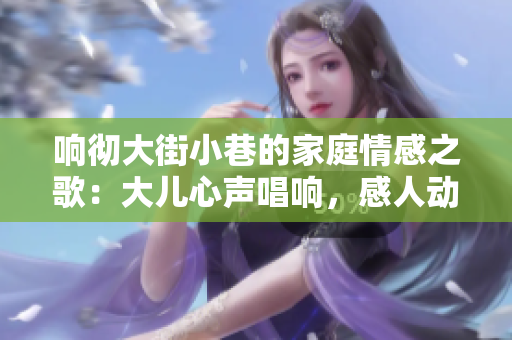 響徹大街小巷的家庭情感之歌：大兒心聲唱響，感人動(dòng)聽