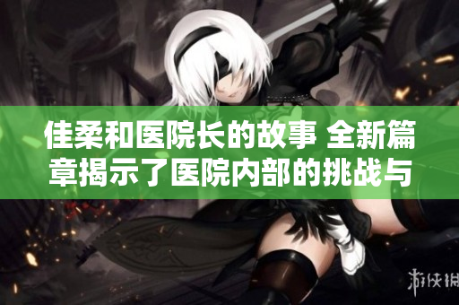 佳柔和醫(yī)院長的故事 全新篇章揭示了醫(yī)院內(nèi)部的挑戰(zhàn)與成就