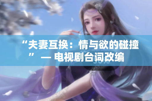 “夫妻互換：情與欲的碰撞” — 電視劇臺詞改編