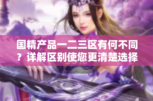 國精產(chǎn)品一二三區(qū)有何不同？詳解區(qū)別使您更清楚選擇