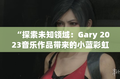 “探索未知領(lǐng)域：Gary 2023音樂作品帶來的小藍彩虹之旅”