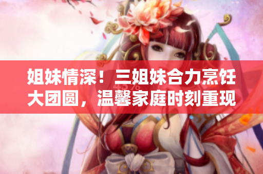 姐妹情深！三姐妹合力烹飪大團圓，溫馨家庭時刻重現(xiàn)
