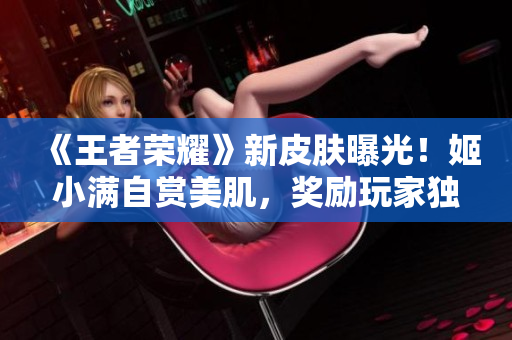 《王者榮耀》新皮膚曝光！姬小滿自賞美肌，獎勵玩家獨家彩蛋