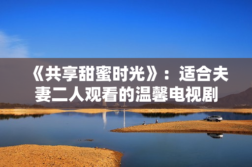 《共享甜蜜時光》：適合夫妻二人觀看的溫馨電視劇