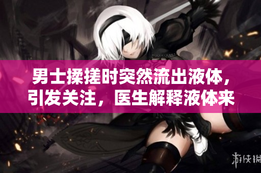 男士揉搓時突然流出液體，引發(fā)關注，醫(yī)生解釋液體來源及可能原因