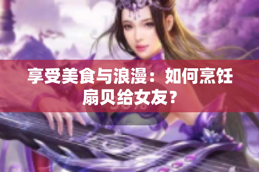 享受美食與浪漫：如何烹飪扇貝給女友？
