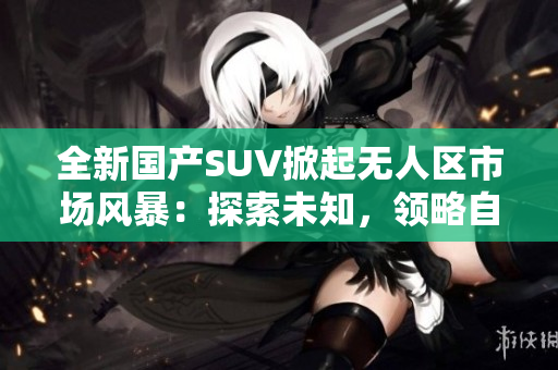 全新國產(chǎn)SUV掀起無人區(qū)市場風(fēng)暴：探索未知，領(lǐng)略自由之旅