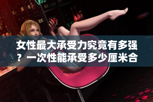 女性最大承受力究竟有多強(qiáng)？一次性能承受多少厘米合適？