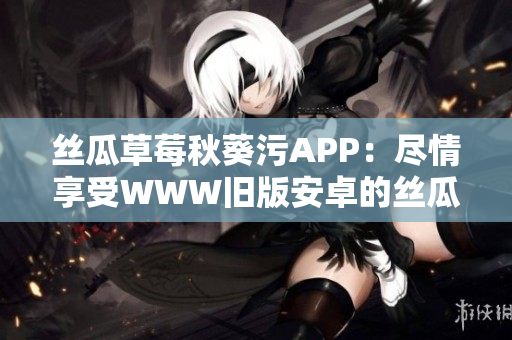絲瓜草莓秋葵污APP：盡情享受WWW舊版安卓的絲瓜草莓秋葵視頻