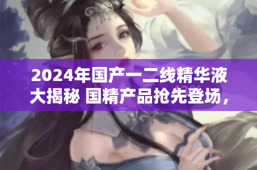 2024年國產(chǎn)一二線精華液大揭秘 國精產(chǎn)品搶先登場，揭秘一二線新力量