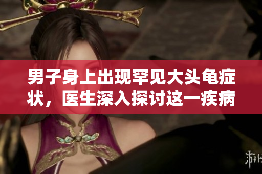 男子身上出現(xiàn)罕見大頭龜癥狀，醫(yī)生深入探討這一疾病的原因與治療方案