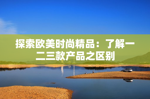 探索歐美時尚精品：了解一二三款產(chǎn)品之區(qū)別