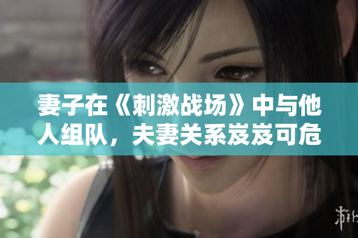 妻子在《刺激戰(zhàn)場》中與他人組隊，夫妻關(guān)系岌岌可危？