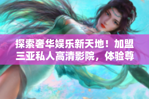 探索奢華娛樂(lè)新天地！加盟三亞私人高清影院，體驗(yàn)尊貴享受，立體觀影驚喜無(wú)限！
