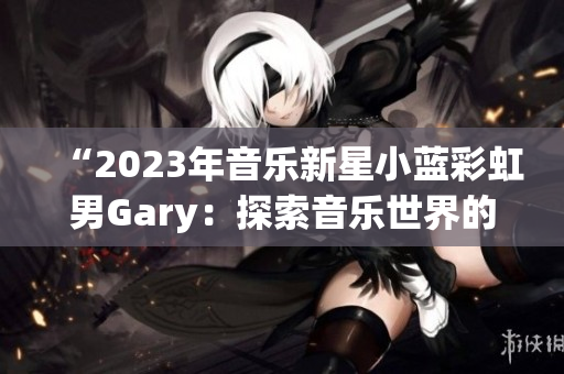 “2023年音樂新星小藍彩虹男Gary：探索音樂世界的奇妙之旅”