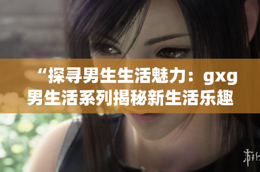 “探尋男生生活魅力：gxg男生活系列揭秘新生活樂趣”
