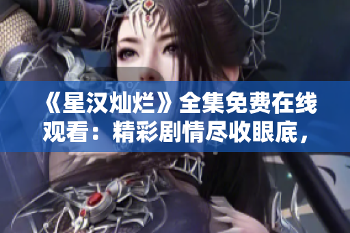 《星漢燦爛》全集免費(fèi)在線觀看:精彩劇情盡收眼底,劇迷必看! 《星漢燦爛》全集免費(fèi)在線觀看:精彩劇情盡收眼底,劇迷必看!