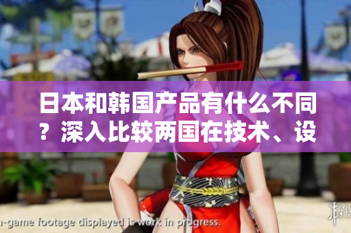 日本和韓國產(chǎn)品有什么不同？深入比較兩國在技術、設計與品質(zhì)方面的差異。